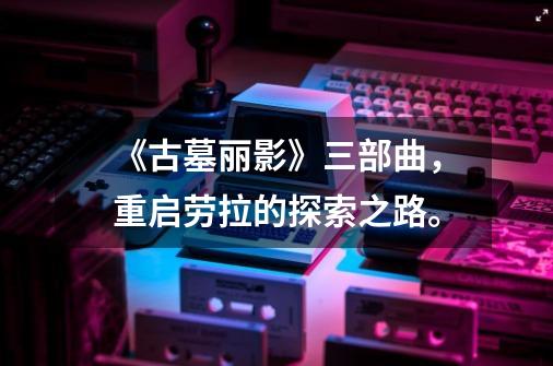 《古墓丽影》三部曲,重启劳拉的探索之路。-第1张-游戏信息-龙启网