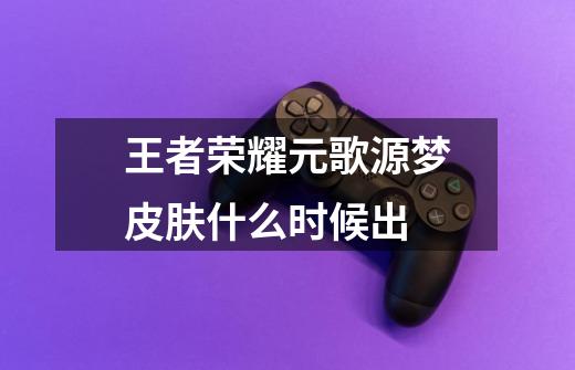 王者荣耀元歌源梦皮肤什么时候出-第1张-游戏信息-龙启网