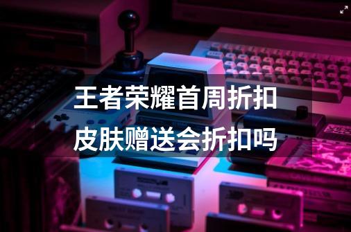 王者荣耀首周折扣皮肤赠送会折扣吗-第1张-游戏信息-龙启网