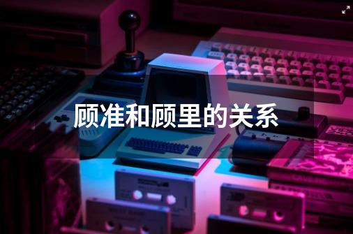 顾准和顾里的关系-第1张-游戏信息-龙启网
