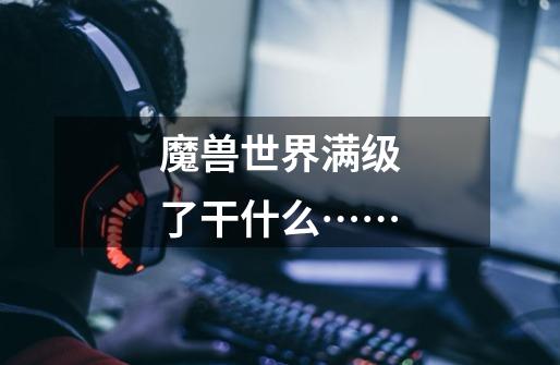 魔兽世界满级了干什么……-第1张-游戏信息-龙启网