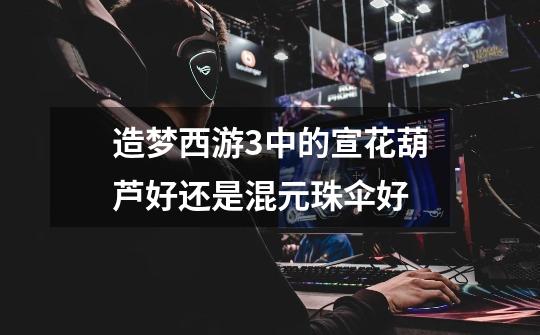 造梦西游3中的宣花葫芦好还是混元珠伞好-第1张-游戏信息-龙启网