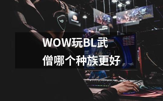 WOW玩BL武僧哪个种族更好-第1张-游戏信息-龙启网