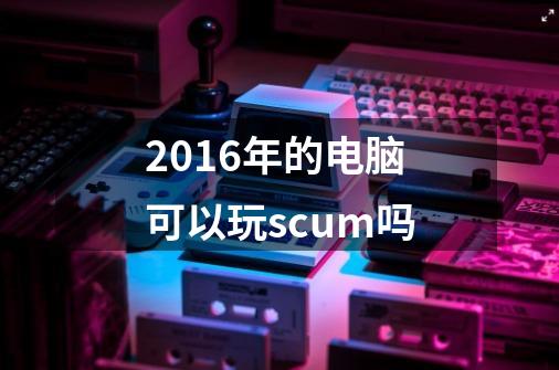 2016年的电脑可以玩scum吗-第1张-游戏信息-龙启网