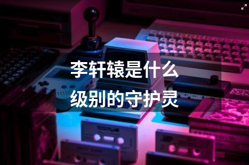 李轩辕是什么级别的守护灵-第1张-游戏信息-龙启网