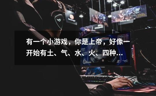 有一个小游戏，你是上帝，好像一开始有土、气、水、火、四种元素-第1张-游戏信息-龙启网