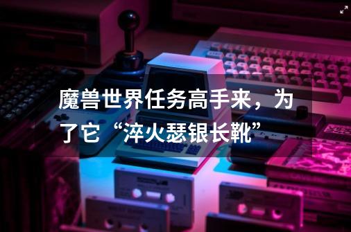 魔兽世界任务高手来,为了它“淬火瑟银长靴”-第1张-游戏信息-龙启网