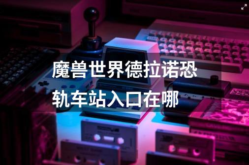 魔兽世界德拉诺恐轨车站入口在哪-第1张-游戏信息-龙启网
