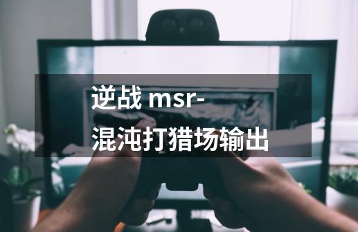 逆战 msr-混沌打猎场输出-第1张-游戏信息-龙启网
