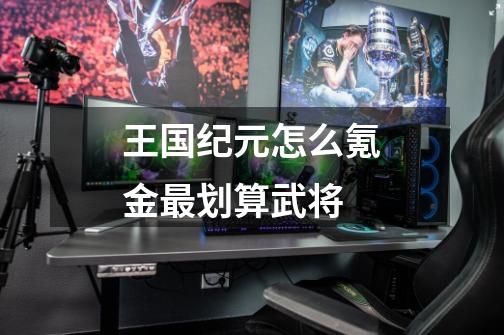 王国纪元怎么氪金最划算武将-第1张-游戏信息-龙启网