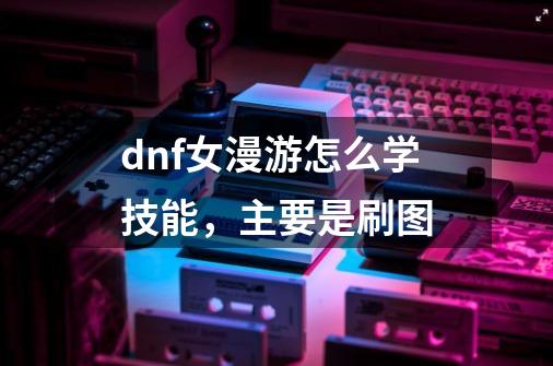 dnf女漫游怎么学技能,主要是刷图-第1张-游戏信息-龙启网