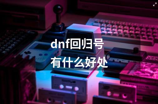 dnf回归号有什么好处-第1张-游戏信息-龙启网