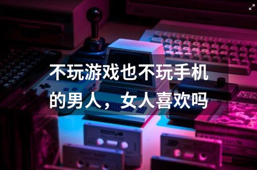 不玩游戏也不玩手机的男人，女人喜欢吗-第1张-游戏信息-龙启网