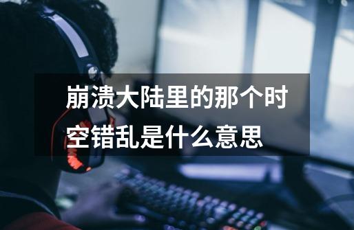 崩溃大陆里的那个时空错乱是什么意思-第1张-游戏信息-龙启网
