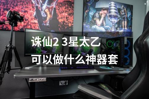 诛仙2 3星太乙可以做什么神器套-第1张-游戏信息-龙启网