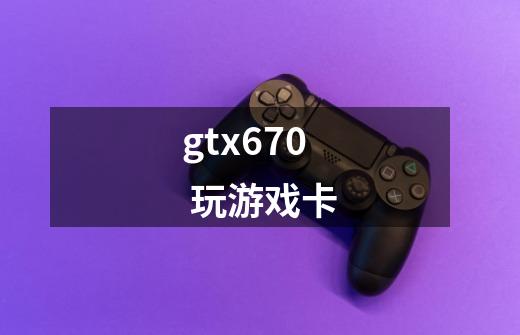 gtx670 玩游戏卡-第1张-游戏信息-龙启网
