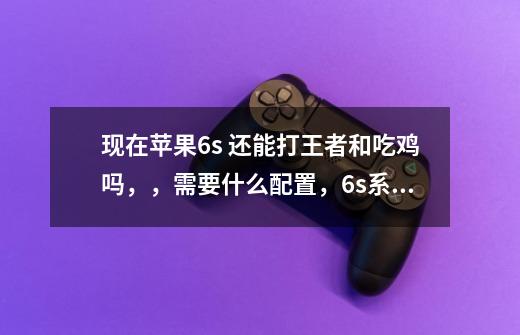 现在苹果6s 还能打王者和吃鸡吗,,需要什么配置,6s系统最高升到多少不卡,大神讲解一下-第1张-游戏信息-龙启网