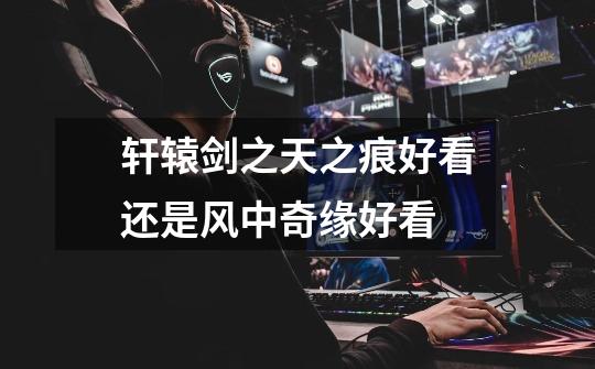 轩辕剑之天之痕好看还是风中奇缘好看-第1张-游戏信息-龙启网