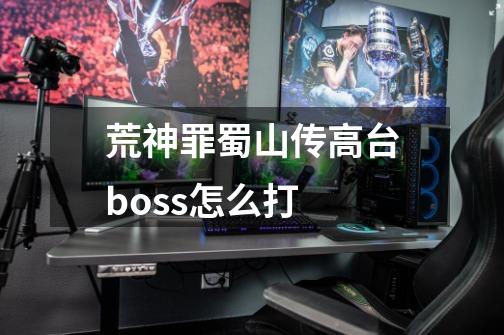 荒神罪蜀山传高台boss怎么打-第1张-游戏信息-龙启网