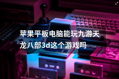 苹果平板电脑能玩九游天龙八部3d这个游戏吗-第1张-游戏信息-龙启网