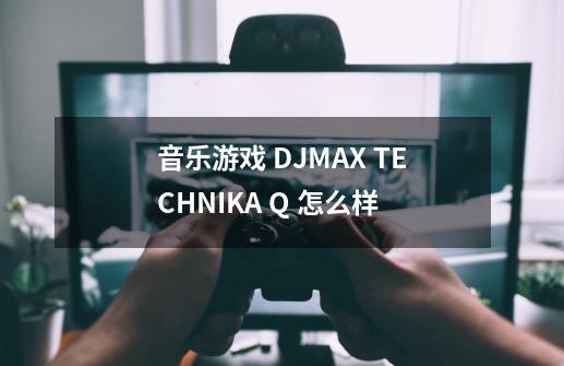 音乐游戏 DJMAX TECHNIKA Q 怎么样-第1张-游戏信息-龙启网