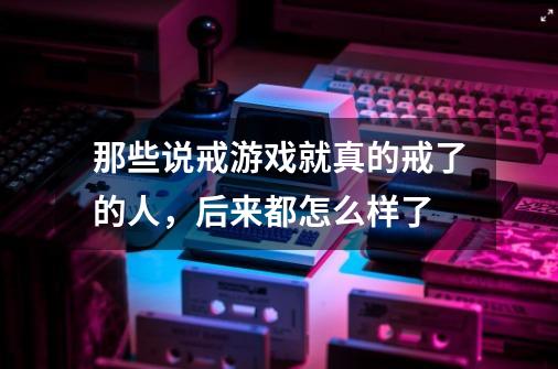 那些说戒游戏就真的戒了的人,后来都怎么样了-第1张-游戏信息-龙启网