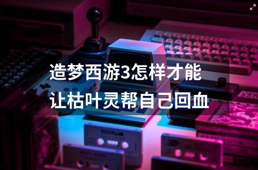 造梦西游3怎样才能让枯叶灵帮自己回血-第1张-游戏信息-龙启网