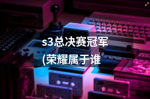 s3总决赛冠军(荣耀属于谁-第1张-游戏信息-龙启网
