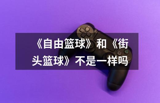 《自由篮球》和《街头篮球》不是一样吗-第1张-游戏信息-龙启网