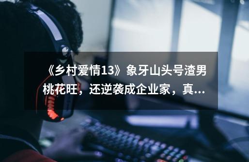 《乡村爱情13》象牙山头号渣男桃花旺,还逆袭成企业家,真走运-第1张-游戏信息-龙启网