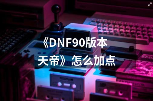 《DNF90版本天帝》怎么加点-第1张-游戏信息-龙启网