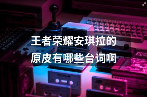 王者荣耀安琪拉的原皮有哪些台词啊-第1张-游戏信息-龙启网