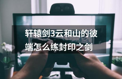 轩辕剑3云和山的彼端怎么练封印之剑-第1张-游戏信息-龙启网