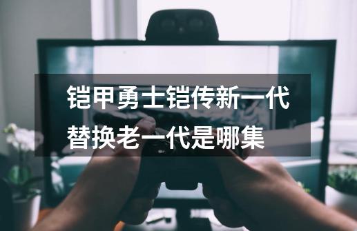 铠甲勇士铠传新一代替换老一代是哪集-第1张-游戏信息-龙启网