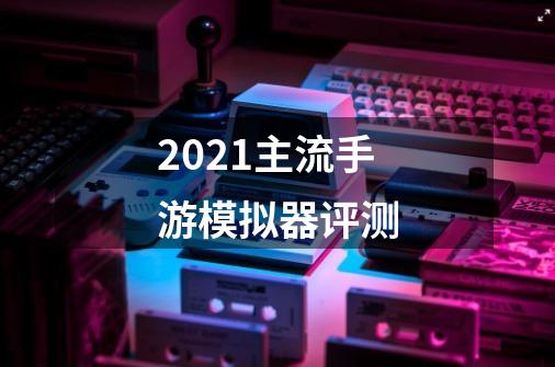 2021主流手游模拟器评测-第1张-游戏信息-龙启网