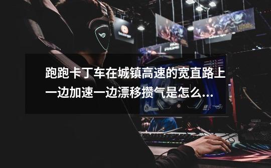 跑跑卡丁车在城镇高速的宽直路上一边加速一边漂移攒气是怎么漂的啊-第1张-游戏信息-龙启网