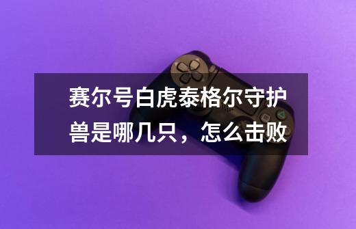 赛尔号白虎泰格尔守护兽是哪几只,怎么击败-第1张-游戏信息-龙启网
