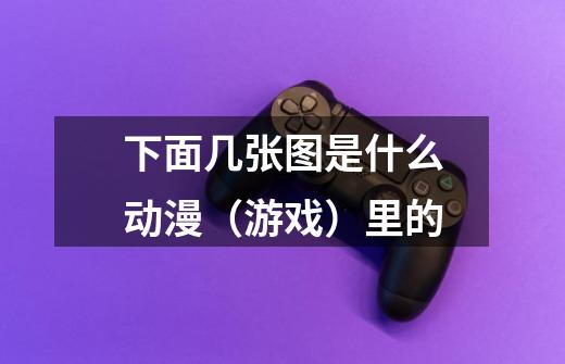 下面几张图是什么动漫（游戏）里的-第1张-游戏信息-龙启网