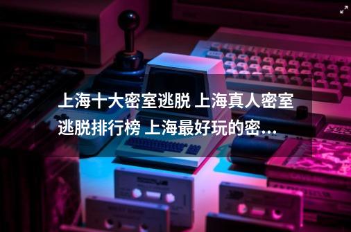 上海十大密室逃脱 上海真人密室逃脱排行榜 上海最好玩的密室逃脱-第1张-游戏信息-龙启网
