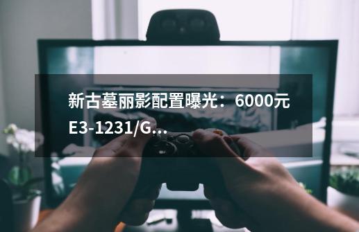 新古墓丽影配置曝光:6000元E3-1231/GTX970够用吗-第1张-游戏信息-龙启网