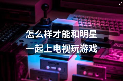 怎么样才能和明星一起上电视玩游戏-第1张-游戏信息-龙启网