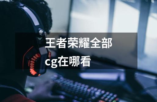 王者荣耀全部cg在哪看-第1张-游戏信息-龙启网