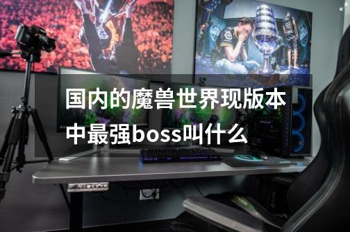 国内的魔兽世界现版本中最强boss叫什么-第1张-游戏信息-龙启网