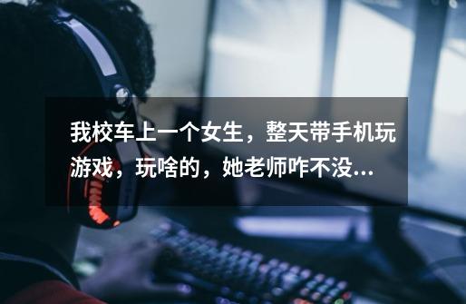我校车上一个女生，整天带手机玩游戏，玩啥的，她老师咋不没收，还有她家长-第1张-游戏信息-龙启网