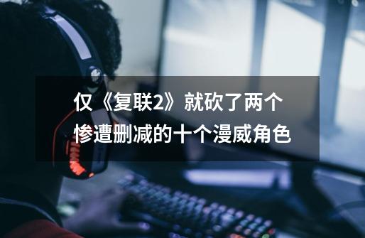 仅《复联2》就砍了两个 惨遭删减的十个漫威角色-第1张-游戏信息-龙启网