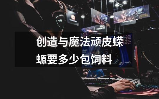 创造与魔法顽皮蝾螈要多少包饲料-第1张-游戏信息-龙启网