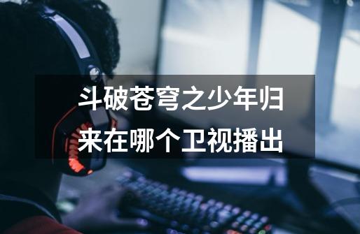 斗破苍穹之少年归来在哪个卫视播出-第1张-游戏信息-龙启网