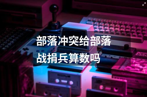 部落冲突给部落战捐兵算数吗-第1张-游戏信息-龙启网