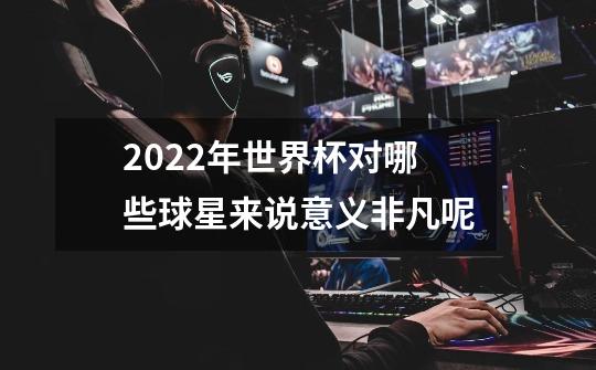 2022年世界杯对哪些球星来说意义非凡呢-第1张-游戏信息-龙启网