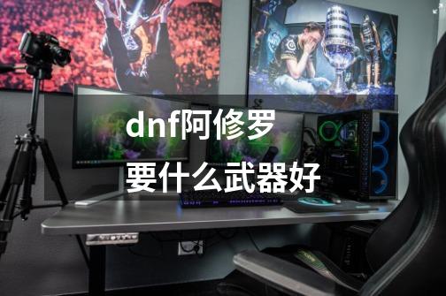 dnf阿修罗要什么武器好-第1张-游戏信息-龙启网